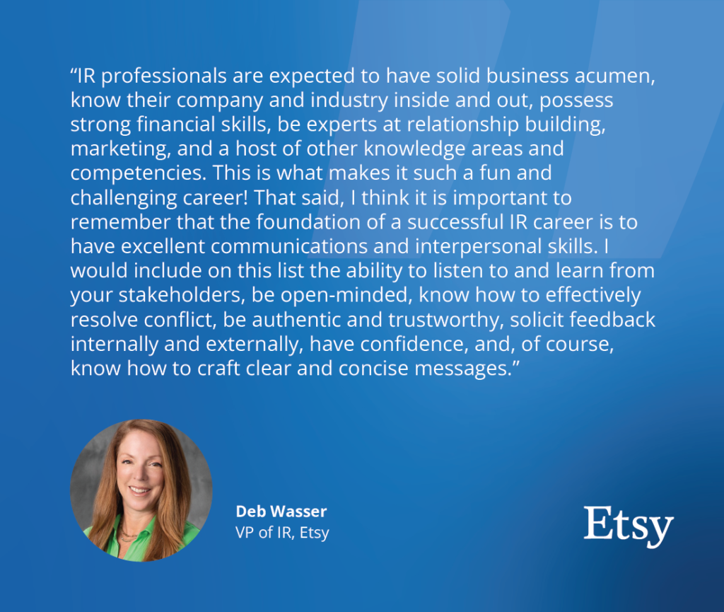 "IR professionals are expected to have solid business acumen, know their company and industry inside and out, possess strong financial skills, be an expert at relationship building, marketing, and a host of other knowledge areas and competencies. This is what makes it such a fun and challenging career! That said, I think it is important to remember that the foundation of a successful IR career is to have excellent communications and interpersonal skills. I would include on this list the ability to listen to and learn from your stakeholders, being open-minded, knowing how to effectively resolve conflict, being authentic and trustworthy, soliciting feedback internally and externally, having confidence, and, of course, knowing how to craft clear and concise messages." - Deb Wasser, VP of IR at Etsy