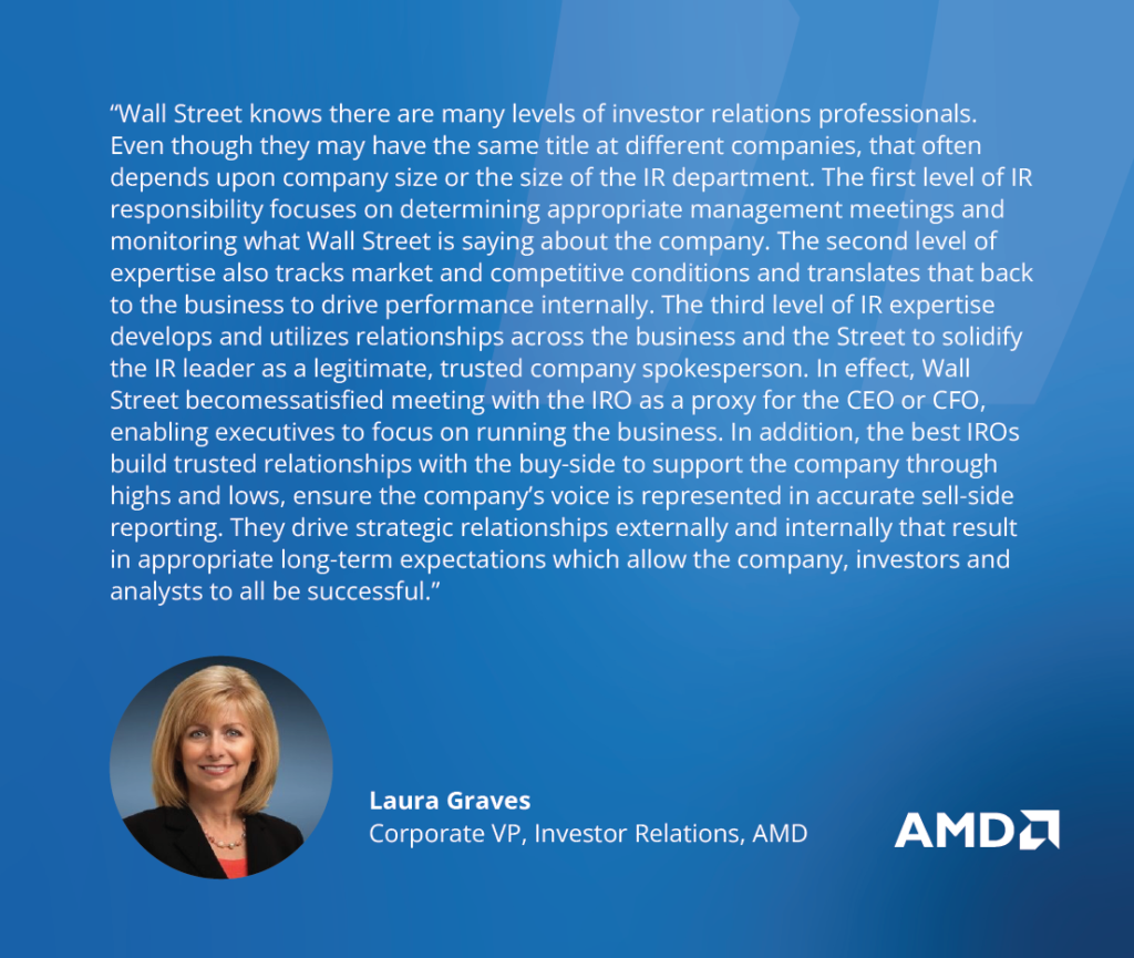 “Wall Street knows there are many levels of IRO professionals. Even though they may have the same title at different companies, it often depends upon company size or the size of the IR department. The first level focuses on appropriate management meetings and what Wall Street is saying about the company. The second level also tracks market and competitive conditions and relays that back to the business to drive performance internally.  The third level develops and utilizes relationships across the business to solidify their position as a company spokesperson to the point where Wall Street is satisfied meeting with the IRO as a proxy for the CEO or CFO – enabling executives to focus on running the business. The best IROs build trusted relationships with the buy-side to support the company through highs and lows, ensure the company’s voice is represented in accurate sell-side reporting, and drive strategic relationships externally and internally that result in appropriate long-term expectations which allow the company, investors and analysts to all be successful.” - Laura Graves, Corporate VP, Investor Relations, AMD 