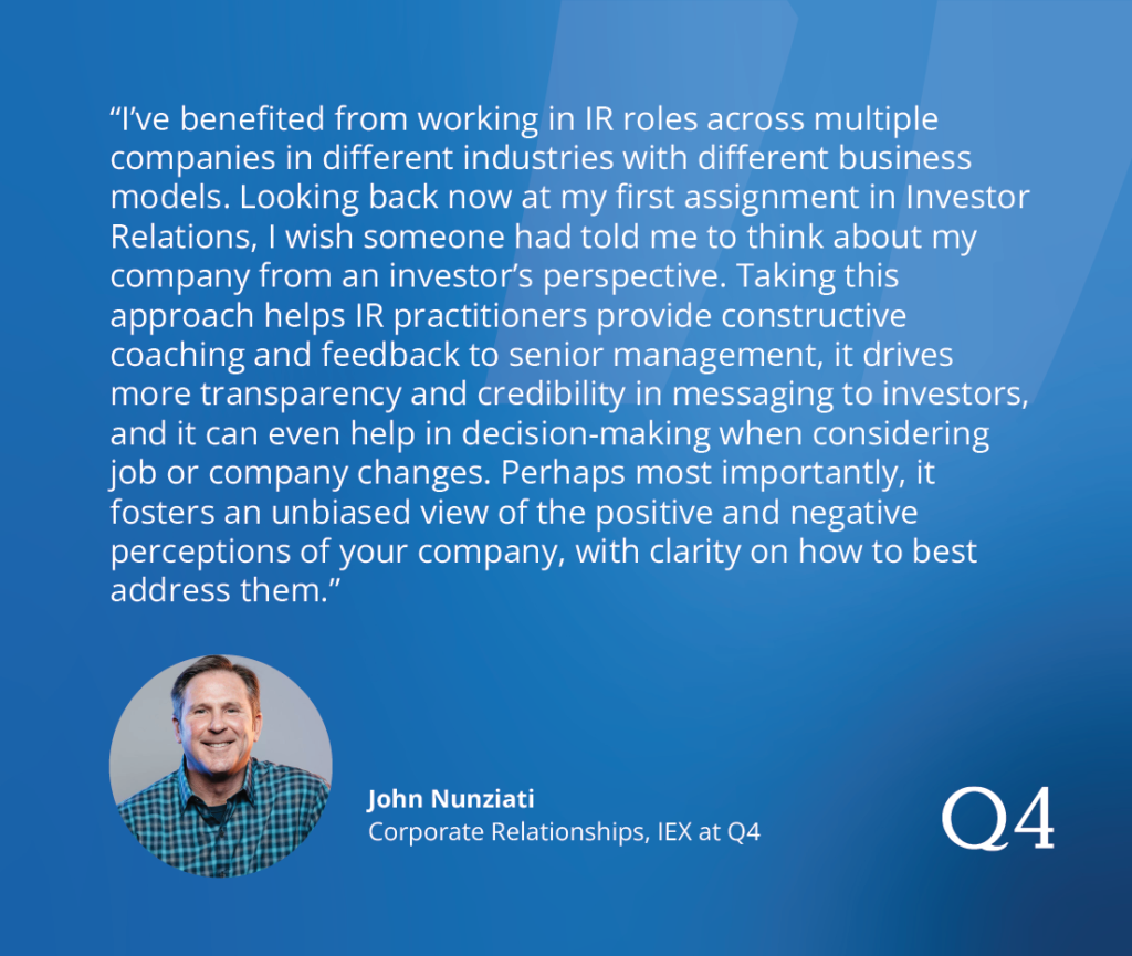 "I’ve benefited from working in IR roles across multiple companies in different industries with different business models. Looking back now at my first assignment in Investor Relations, I wish someone had told me to think about my company from an investor’s perspective. Taking this approach helps IR practitioners provide constructive coaching and feedback to senior management, it drives more transparency and credibility in messaging to investors, and it can even help in decision-making when considering job/company changes. Perhaps most importantly, it fosters an unbiased view of the positive and negative perceptions of your company with clarity on how to best address them.” - John Nunziati (Corporate Relationships, IEX)