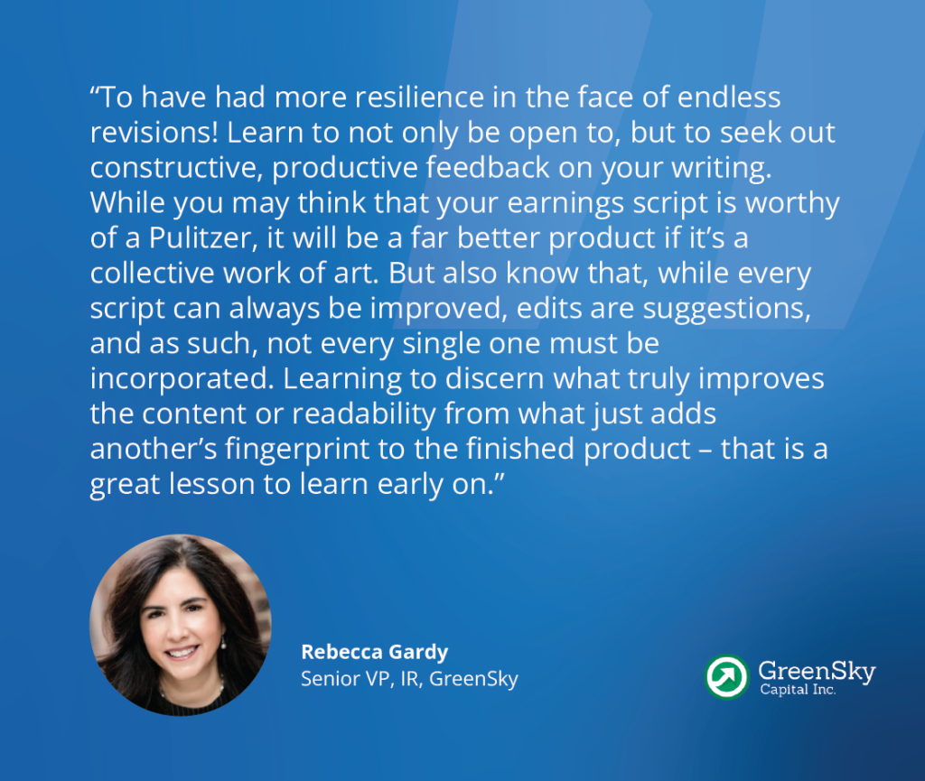 “To have had more resilience in the face of endless revisions! Learn to not only be open to, but to seek out constructive, productive feedback on your writing. While you may think that your earnings script is worthy of a Pulitzer, it will be a far better product if it’s a collective work of art. But also know that, while every script can always be improved, edits are suggestions, and as such, not every single one must be incorporated. Learning to discern what truly improves the content or readability from what just adds another’s fingerprint to the finished product – that is a great lesson to learn early on.” - Rebecca Gardy, Senior Vice President, Investor Relations and Corporate Communications at GreenSky