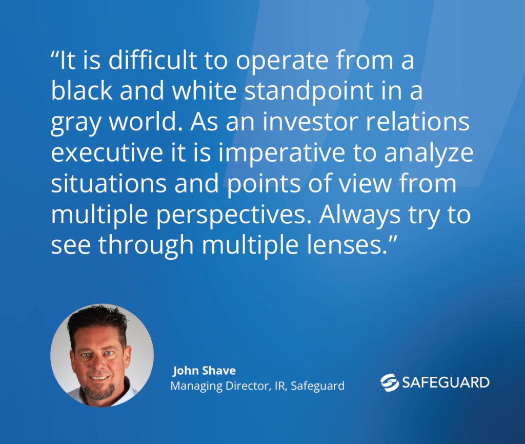 “It is difficult to operate from a black and white standpoint in a gray world. As an investor relations executive it is imperative to analyze situations and points of view from multiple perspectives. Always try to see through multiple lenses.”  - John Shave, Managing Director, IR, Safeguard.