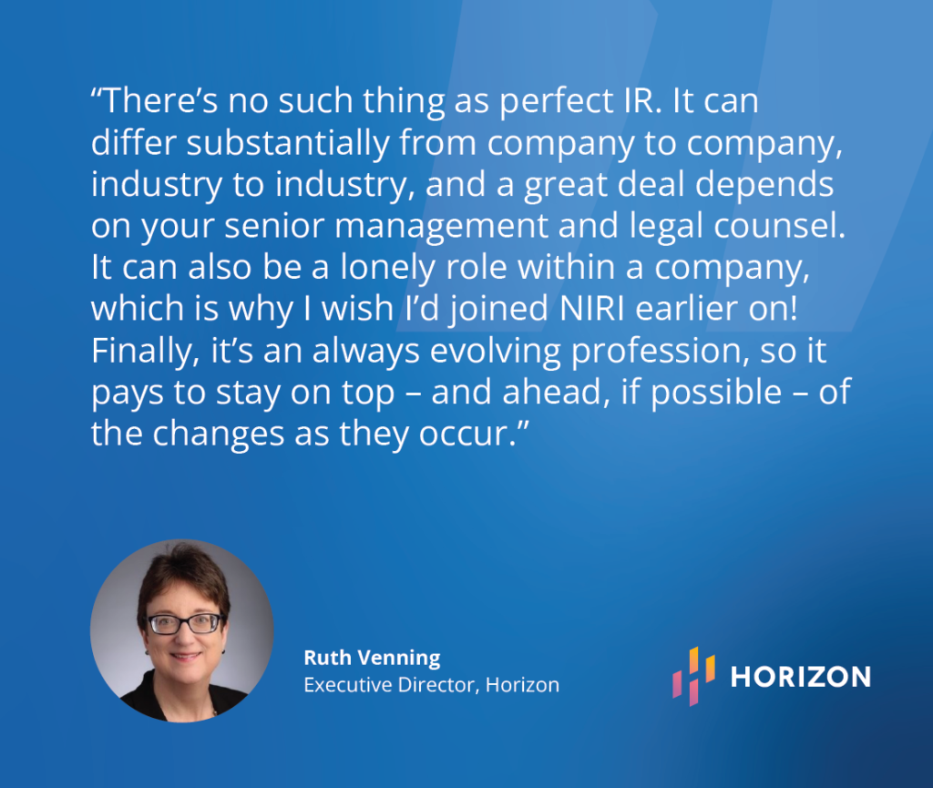 “There’s no such thing as perfect IR – it can differ substantially from company to company, industry to industry and a great deal depends on your senior management and legal counsel.  It can also be a lonely role within a company, which is why I wish I’d joined NIRI earlier on!  Finally, it’s an always evolving profession, so it pays to stay on top – and ahead, if possible – of the changes as they occur.” - Ruth Venning,(Executive Director, Horizon)