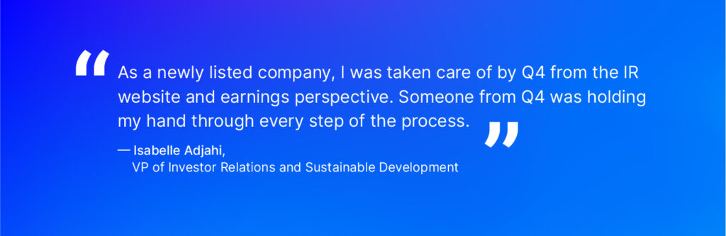 “As a newly listed company, I was taken care of by Q4 from the IR website and earnings perspective. Someone from Q4 was holding my hand through every step of the process.” - Isabelle Adjahi, VP of Investor Relations and Sustainable Development