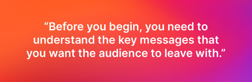 Before you begin, you need to understand the key messages that you want the audience to leave with. - Ed Miller