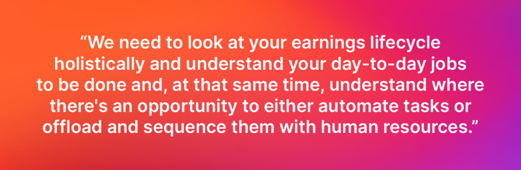 We need to look at your earnings lifecycle holistically and understand your day-to-day jobs to be done and, at that same time, understand where there's an opportunity to either automate tasks or offload and sequence them with human resources. - Jay Vaidya