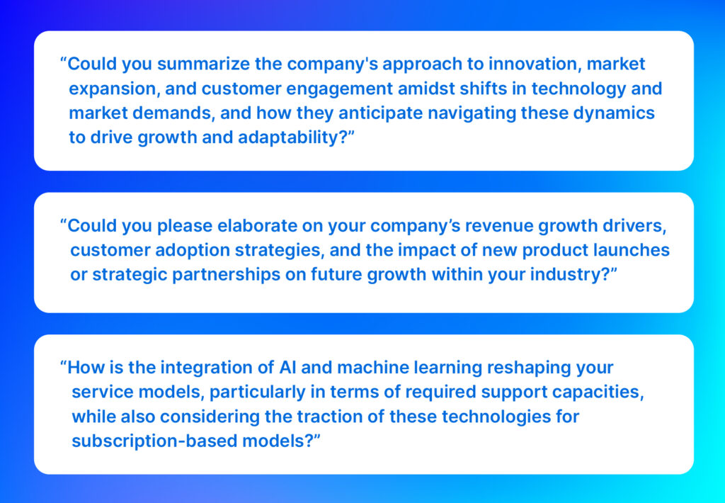 Analyst questions: “Could you summarize the company's approach to innovation, market expansion, and customer engagement amidst shifts in technology and market demands, and how they anticipate navigating these dynamics to drive growth and adaptability?”

“Could you please elaborate on your company’s revenue growth drivers, customer adoption strategies, and the impact of new product launches or strategic partnerships on future growth within your industry?”

“How is the integration of AI and machine learning reshaping your service models, particularly in terms of required support capacities, while also considering the traction of these technologies for subscription-based models?”
