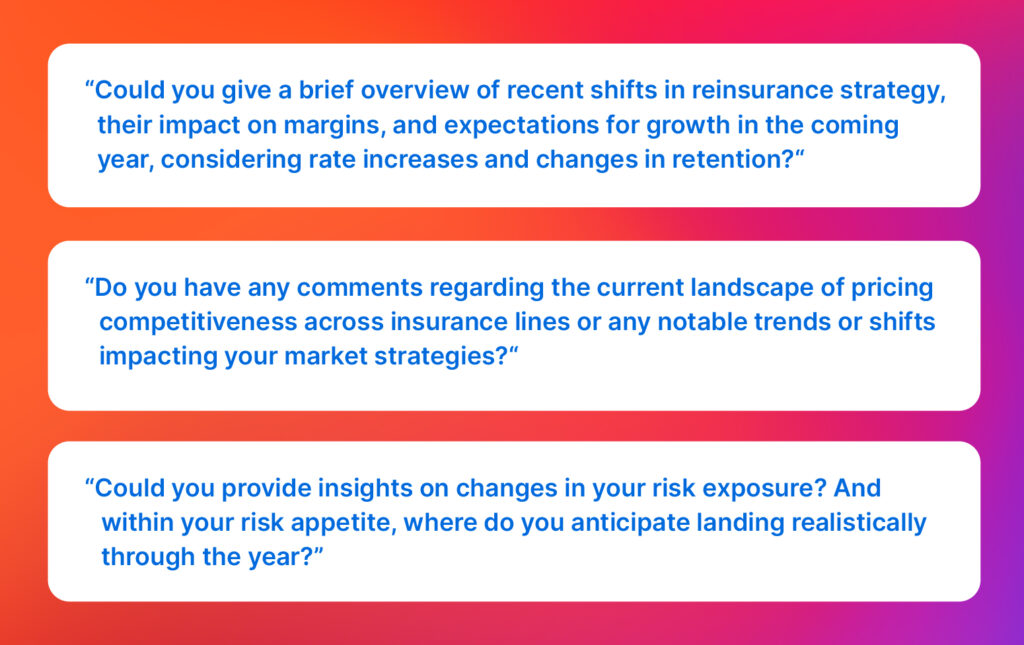 Analyst questions: “Could you give a brief overview of recent shifts in reinsurance strategy, their impact on margins, and expectations for growth in the coming year, considering rate increases and changes in retention?“

“Do you have any comments regarding the current landscape of pricing competitiveness across insurance lines or any notable trends or shifts impacting your market strategies?“

“Could you provide insights on changes in your risk exposure? And within your risk appetite, where do you anticipate landing realistically through the year?”
