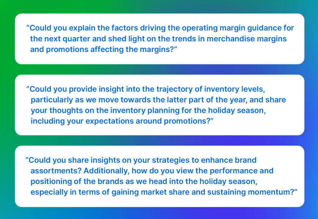Analyst questions: “Could you explain the factors driving the operating margin guidance for the next quarter and shed light on the trends in merchandise margins and promotions affecting the margins?”

“Could you provide insight into the trajectory of inventory levels, particularly as we move towards the latter part of the year, and share your thoughts on the inventory planning for the holiday season, including your expectations around promotions?”

“Could you share insights on your strategies to enhance brand assortments? Additionally, how do you view the performance and positioning of the brands as we head into the holiday season, especially in terms of gaining market share and sustaining momentum?”
