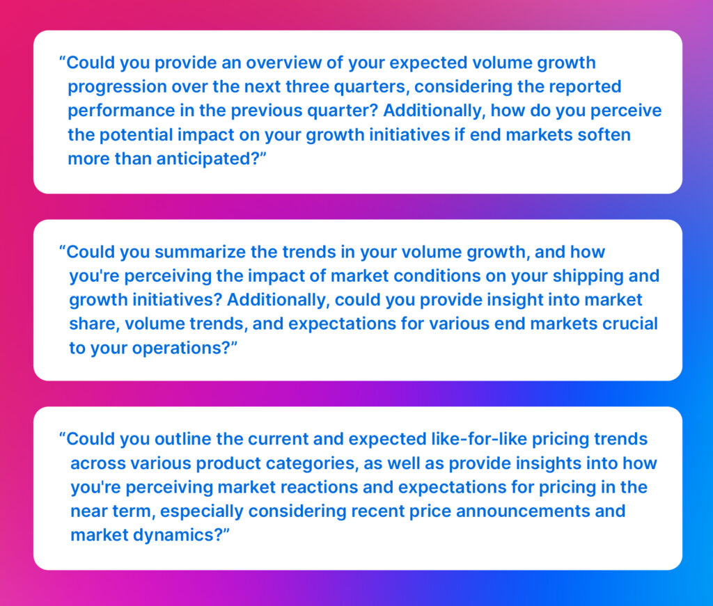 Analyst questions: “Could you provide an overview of your expected volume growth progression over the next three quarters, considering the reported performance in the previous quarter? Additionally, how do you perceive the potential impact on your growth initiatives if end markets soften more than anticipated?”

“Could you summarize the trends in your volume growth, and how you're perceiving the impact of market conditions on your shipping and growth initiatives? Additionally, could you provide insight into market share, volume trends, and expectations for various end markets crucial to your operations?”

“Could you outline the current and expected like-for-like pricing trends across various product categories, as well as provide insights into how you're perceiving market reactions and expectations for pricing in the near term, especially considering recent price announcements and market dynamics?”
